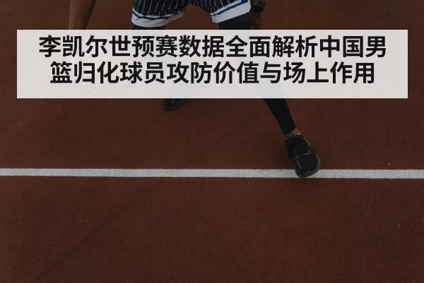 李凯尔世预赛数据全面解析中国男篮归化球员攻防价值与场上作用